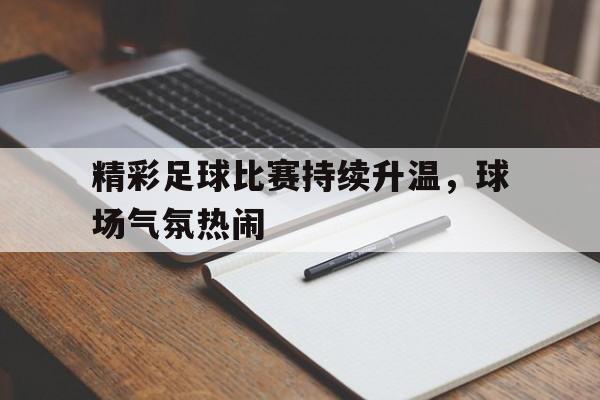 关于精彩足球比赛持续升温，球场气氛热闹的信息