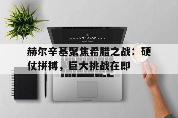 赫尔辛基聚焦希腊之战：硬仗拼搏，巨大挑战在即的简单介绍