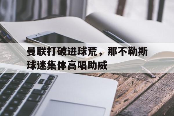曼联打破进球荒，那不勒斯球迷集体高唱助威